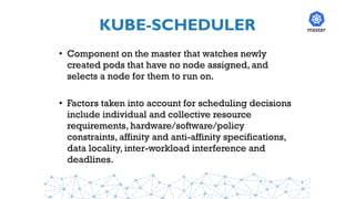 KUBE-SCHEDULER
• Component on the master that watches newly
created pods that have no node assigned, and
selects a node for them to run on.
• Factors taken into account for scheduling decisions
include individual and collective resource
requirements, hardware/software/policy
constraints, affinity and anti-affinity specifications,
data locality, inter-workload interference and
deadlines.
master
 