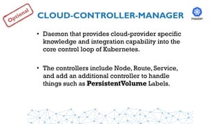 CLOUD-CONTROLLER-MANAGER
• Daemon that provides cloud-provider specific
knowledge and integration capability into the
core control loop of Kubernetes.
• The controllers include Node, Route, Service,
and add an additional controller to handle
things such as PersistentVolume Labels.
master
Optional
 