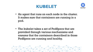 KUBELET
• An agent that runs on each node in the cluster.
It makes sure that containers are running in a
pod.
• The kubelet takes a set of PodSpecs that are
provided through various mechanisms and
ensures that the containers described in those
PodSpecs are running and healthy.
worker
 