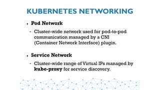 KUBERNETES NETWORKING
• Pod Network
- Cluster-wide network used for pod-to-pod
communication managed by a CNI
(Container Network Interface) plugin.
• Service Network
- Cluster-wide range of Virtual IPs managed by
kube-proxy for service discovery.
 