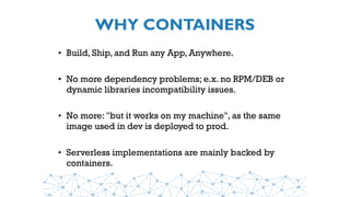 WHY CONTAINERS
• Build, Ship, and Run any App, Anywhere.
• No more dependency problems; e.x. no RPM/DEB or
dynamic libraries incompatibility issues.
• No more: "but it works on my machine", as the same
image used in dev is deployed to prod.
• Serverless implementations are mainly backed by
containers.
 