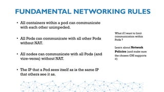 FUNDAMENTAL NETWORKING RULES
• All containers within a pod can communicate
with each other unimpeded.
• All Pods can communicate with all other Pods
without NAT.
• All nodes can communicate with all Pods (and
vice-versa) without NAT.
• The IP that a Pod sees itself as is the same IP
that others see it as.
What if I want to limit
communication within
Pods ?
Learn about Network
Policies (and make sure
the chosen CNI supports
it)
 
