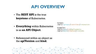 API OVERVIEW
• The REST API is the true
keystone of Kubernetes.
• Everything within Kubernetes
is as an API Object.
• Referenced within an object as
the apiVersion and kind.
Format:
/apis/<group>/<version>/<resource>
Examples:
/apis/apps/v1/deployments
/apis/batch/v1beta1/cronjobs
 