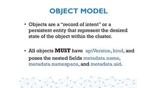 OBJECT MODEL
• Objects are a “record of intent” or a
persistent entity that represent the desired
state of the object within the cluster.
• All objects MUST have  apiVersion, kind, and
poses the nested fields metadata.name,
metadata.namespace, and metadata.uid.
 