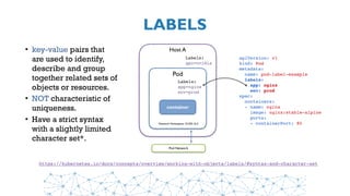 LABELS
• key-value pairs that
are used to identify,
describe and group
together related sets of
objects or resources.
• NOT characteristic of
uniqueness.
• Have a strict syntax
with a slightly limited
character set*.
https://kubernetes.io/docs/concepts/overview/working-with-objects/labels/#syntax-and-character-set
Host A
Pod
container
Network Namespace 10.255.16.3
Pod Network
Labels:
gpu=nvidia
Labels:
app=nginx
env=prod
apiVersion: v1
kind: Pod
metadata:
  name: pod-label-example
  labels: 
    app: nginx 
    env: prod
spec:
  containers:
  - name: nginx
    image: nginx:stable-alpine
    ports:
    - containerPort: 80
 