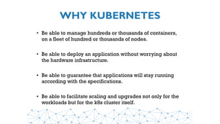 WHY KUBERNETES
• Be able to manage hundreds or thousands of containers,
on a fleet of hundred or thousands of nodes.
• Be able to deploy an application without worrying about
the hardware infrastructure.
• Be able to guarantee that applications will stay running
according with the specifications.
• Be able to facilitate scaling and upgrades not only for the
workloads but for the k8s cluster itself.
 