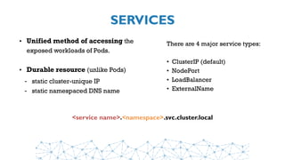 SERVICES
• Unified method of accessing the
exposed workloads of Pods.
• Durable resource (unlike Pods)
- static cluster-unique IP
- static namespaced DNS name
<service name>.<namespace>.svc.cluster.local
There are 4 major service types:
• ClusterIP (default)
• NodePort
• LoadBalancer
• ExternalName
 