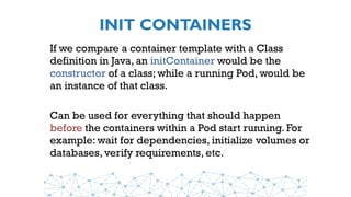 INIT CONTAINERS
If we compare a container template with a Class
definition in Java, an initContainer would be the
constructor of a class; while a running Pod, would be
an instance of that class.
Can be used for everything that should happen
before the containers within a Pod start running. For
example: wait for dependencies, initialize volumes or
databases, verify requirements, etc.
 