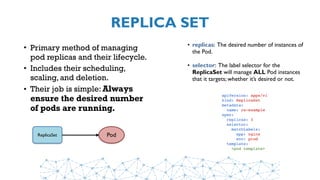REPLICA SET
• Primary method of managing
pod replicas and their lifecycle.
• Includes their scheduling,
scaling, and deletion.
• Their job is simple: Always
ensure the desired number
of pods are running.
ReplicaSet Pod
• replicas: The desired number of instances of
the Pod.
• selector: The label selector for the
ReplicaSet will manage ALL Pod instances
that it targets; whether it’s desired or not.
apiVersion: apps/v1
kind: ReplicaSet
metadata:
  name: rs-example
spec:
  replicas: 3
  selector:
    matchLabels:
      app: nginx 
      env: prod
  template:
    <pod template>
 