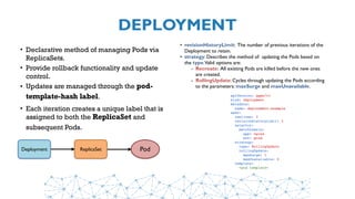 DEPLOYMENT
• Declarative method of managing Pods via
ReplicaSets.
• Provide rollback functionality and update
control.
• Updates are managed through the pod-
template-hash label.
• Each iteration creates a unique label that is
assigned to both the ReplicaSet and
subsequent Pods.
PodReplicaSetDeployment
• revisionHistoryLimit: The number of previous iterations of the
Deployment to retain.
• strategy: Describes the method of  updating the Pods based on
the type.Valid options are:
- Recreate: All existing Pods are killed before the new ones
are created.
- RollingUpdate: Cycles through updating the Pods according
to the parameters: maxSurge and maxUnavailable.
apiVersion: apps/v1
kind: Deployment
metadata:
  name: deployment-example
spec:
  replicas: 3 
  revisionHistoryLimit: 3
  selector:
    matchLabels:
      app: nginx 
      env: prod
  strategy:
    type: RollingUpdate
    rollingUpdate:
      maxSurge: 1
      maxUnavailable: 0
  template:
    <pod template>
 