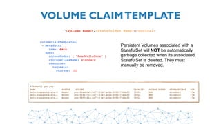 VOLUME CLAIMTEMPLATE
<Volume Name>.<StatefulSet Name>-<ordinal>
 volumeClaimTemplates:
  - metadata:
      name: data
    spec:
      accessModes: [ "ReadWriteOnce" ]
      storageClassName: standard
      resources:
        requests:
          storage: 1Gi
Persistent Volumes associated with a
StatefulSet will NOT be automatically
garbage collected when its associated
StatefulSet is deleted. They must
manually be removed.
$ kubectl get pvc
NAME                STATUS    VOLUME                                    CAPACITY   ACCESS MODES   STORAGECLASS   AGE
data-cassandra-sts-0 Bound pvc-8baec2a5-8c77-11e9-a6be-0800275ddaf0 100Gi RWO standard 17m
data-cassandra-sts-1 Bound pvc-95463714-8c77-11e9-a6be-0800275ddaf0 100Gi RWO standard 17m
data-cassandra-sts-2 Bound pvc-9807c42a-8c77-11e9-a6be-0800275ddaf0 100Gi RWO standard 17m
 