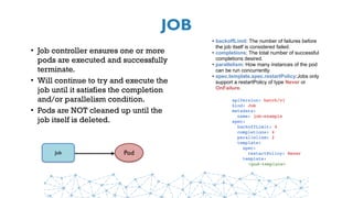 JOB
• Job controller ensures one or more
pods are executed and successfully
terminate.
• Will continue to try and execute the
job until it satisfies the completion
and/or parallelism condition.
• Pods are NOT cleaned up until the
job itself is deleted.
PodJob
apiVersion: batch/v1
kind: Job
metadata:
  name: job-example
spec:
  backoffLimit: 4
  completions: 4
  parallelism: 2
  template:
    spec:
      restartPolicy: Never
    template:
    <pod-template>
• backoffLimit: The number of failures before
the job itself is considered failed.
• completions: The total number of successful
completions desired.
• parallelism: How many instances of the pod
can be run concurrently.
• spec.template.spec.restartPolicy:Jobs only
support a restartPolicy of type Never or
OnFailure.
 