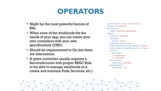 OPERATORS
• Might be the most powerful feature of
K8s.
• When none of the workloads fits the
needs of your app, you can create your
own controllers with your own
specifications (CRD).
• Should be implemented in Go, but there
are alternatives.
• A given controller usually requires a
ServiceAccount with proper RBAC Role
to be able to manage workloads (e.x.
create and maintain Pods, Services, etc.)
apiVersion: acid.zalan.do/v1
kind: postgresql
metadata:
name: opennms-database
spec:
teamId: OpenNMS
volume:
size: 100Gi
numberOfInstances: 3
enableMasterLoadBalancer: false
enableReplicaLoadBalancer: false
users:
opennms:
- superuser
- createdb
databases:
opennms: opennms
postgresql:
version: "10"
 