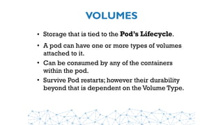 VOLUMES
• Storage that is tied to the Pod’s Lifecycle.
• A pod can have one or more types of volumes
attached to it.
• Can be consumed by any of the containers
within the pod.
• Survive Pod restarts; however their durability
beyond that is dependent on the Volume Type.
 