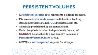 PERSISTENTVOLUMES
• A PersistentVolume (PV) represents a storage resource. 
• PVs are a cluster wide resource linked to a backing
storage provider: NFS, EBS, GCEPersistentDisk, etc.
• Generally provisioned by an administrator.
• Their lifecycle is handled independently from a pod
• CANNOT be attached to a Pod directly. Relies on a 
PersistentVolumeClaim (PVC).
• A PVC is a namespaced request for storage.
 