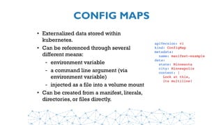 CONFIG MAPS
• Externalized data stored within
kubernetes.
• Can be referenced through several
different means:
- environment variable
- a command line argument (via
environment variable)
- injected as a file into a volume mount
• Can be created from a manifest, literals,
directories, or files directly.
apiVersion: v1
kind: ConfigMap
metadata:
  name: manifest-example
data:
  state: Minnesota
  city: Minneapolis
  content: |
    Look at this,
    its multiline!
 