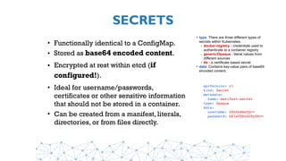 SECRETS
• Functionally identical to a ConfigMap.
• Stored as base64 encoded content.
• Encrypted at rest within etcd (if
configured!).
• Ideal for username/passwords,
certificates or other sensitive information
that should not be stored in a container.
• Can be created from a manifest, literals,
directories, or from files directly.
apiVersion: v1
kind: Secret
metadata:
  name: manifest-secret
type: Opaque
data:
  username: ZXhhbXBsZQ==
  password: bXlwYXNzd29yZA==
• type: There are three different types of
secrets within Kubernetes:
- docker-registry - credentials used to
authenticate to a container registry
- generic/Opaque - literal values from
different sources
- tls - a certificate based secret
• data: Contains key-value pairs of base64
encoded content.
 