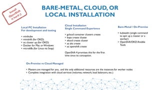 BARE-METAL, CLOUD, OR 
LOCAL INSTALLATION
Install
OpenShift
is hard ;)
Local PC Installation 
For development and testing
• minikube
• minishift (for OKD)
• oc cluster up (for OKD)
• Docker for Mac or Windows
• microk8s (for Linux via Snap)
Cloud Installation 
Single Command Experience
• gcloud container clusters create
• kops create cluster
• eksctl create cluster
• az aks create
• az openshift create
OpenShift 4 promises this for the first
time since its conception.
Bare-Metal / On-Premise
• kubeadm (single command
to spin up a master or a
worker)
• OpenShift/OKD Ansible
Tools
On-Premise vs Cloud Managed
• Masters are managed for you, and the only additional resources are the instances for worker nodes
• Complete integration with cloud services (volumes, network, load balancers, etc.)
 