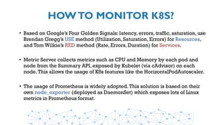 HOWTO MONITOR K8S?
• Based on Google’s Four Golden Signals: latency, errors, traffic, saturation, use
Brendan Gregg’s USE method (Utilization, Saturation, Errors) for Resources,
and Tom Wilkie’s RED method (Rate, Errors, Duration) for Services.
• Metric Server collects metrics such as CPU and Memory by each pod and
node from the Summary API, exposed by Kubelet (via cAdvisor) on each
node.This allows the usage of K8s features like the HorizontalPodAutoscaler.
• The usage of Prometheus is widely adopted.This solution is based on their
own node_exporter (deployed as DaemonSet) which exposes lots of Linux
metrics in Prometheus format.
 