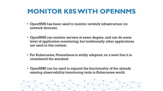 MONITOR K8S WITH OPENNMS
• OpenNMS has been used to monitor network infrastructure (or
network devices).
• OpenNMS can monitor servers at some degree, and can do some
level of application monitoring; but traditionally other applications
are used in this context.
• For Kubernetes, Prometheus is wildly adopted, on a level that it is
considered the standard.
• OpenNMS can be used to expand the functionality of the already
existing observability/monitoring tools in Kubernetes world.
 