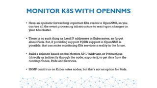 MONITOR K8S WITH OPENNMS
• Have an operator forwarding important K8s events to OpenNMS, so you
can use all the event processing infrastructure to react upon changes on
your K8s cluster.
• There is no such thing as fixed IP addresses in Kubernetes, so forget
about Pods. But, if providing support FQDN support in OpenNMS is
possible, that can make monitoring K8s services a reality in the future.
• Build a solution based on the Metrics API / cAdvisor, or Prometheus
(directly or indirectly through the node_exporter), to get data from the
running Nodes, Pods and Services.
• SNMP could run on Kubernetes nodes; but that’s not an option for Pods.
 