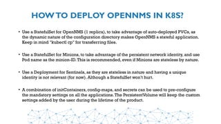 HOWTO DEPLOY OPENNMS IN K8S?
• Use a StatefulSet for OpenNMS (1 replica), to take advantage of auto-deployed PVCs, as
the dynamic nature of the configuration directory makes OpenNMS a stateful application.
Keep in mind "kubectl cp" for transferring files.
• Use a StatefulSet for Minions, to take advantage of the persistent network identity, and use
Pod name as the minion-ID.This is recommended, even if Minions are stateless by nature.
• Use a Deployment for Sentinels, as they are stateless in nature and having a unique
identity is not relevant (for now). Although a StatefulSet won’t hurt.
• A combination of initContainers, config-maps, and secrets can be used to pre-configure
the mandatory settings on all the applications.The PersistentVolume will keep the custom
settings added by the user during the lifetime of the product.
 