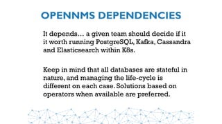 OPENNMS DEPENDENCIES
It depends… a given team should decide if it
it worth running PostgreSQL, Kafka, Cassandra
and Elasticsearch within K8s.
Keep in mind that all databases are stateful in
nature, and managing the life-cycle is
different on each case. Solutions based on
operators when available are preferred.
 