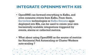 INTEGRATE OPENNMS WITH K8S
• OpenNMS can forward everything to Kafka, and
even consume events from Kafka. From there,
Serverless technologies or Kafka Streams apps
deployed into K8s, can be used to create your own
horizontally scalable integrations triggered by
events, alarms or collected metrics.
• What about using OpenNMS as the source of metrics
for Horizontal Pod Autoscaling or Cluster Workers
auto-scaling ?
 