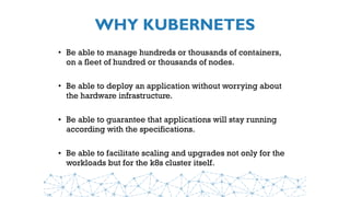 WHY KUBERNETES
• Be able to manage hundreds or thousands of containers,
on a fleet of hundred or thousands of nodes.
• Be able to deploy an application without worrying about
the hardware infrastructure.
• Be able to guarantee that applications will stay running
according with the specifications.
• Be able to facilitate scaling and upgrades not only for the
workloads but for the k8s cluster itself.
 