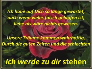 Ich habe auf Dich so lange gewartet, auch wenn vieles falsch gelaufen ist, liebe als wäre nichts gewesen. Unsere Träume kommen wahrhaftig, Durch die guten Zeiten und die schlechten Ich werde zu dir  stehen 