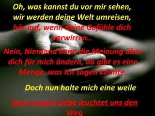   Denn unsere Liebe leuchtet uns den Weg Doch nun halte mich eine weile Nein, Niemand kann die Meinung über dich für mich ändern, da gibt es eine Menge, was ich sagen könnte. Oh, was kannst du vor mir sehen, wir werden deine Welt umreisen,  hör auf, wenn deine Gefühle dich verwirren.. 