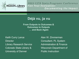 Déjà vu, ja vu From Outputs to Outcomes &  Outcomes to Outputs  … and Back Again Alan W. Zimmerman Consultant, PL System Administration & Finance Wisconsin Department of Public Instruction Keith Curry Lance Director Library Research Service Colorado State Library &  University of Denver 
