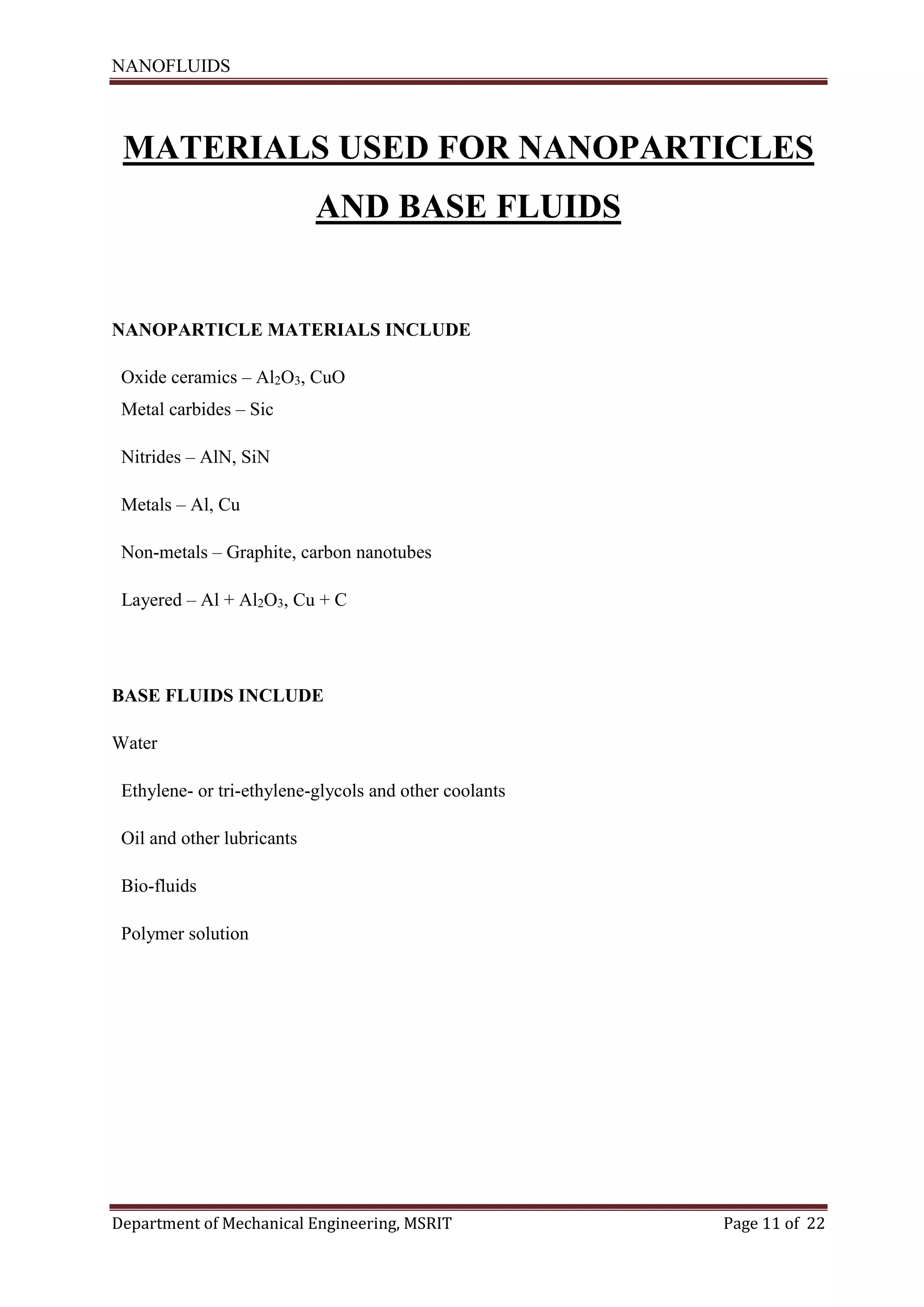 NANOFLUIDS
Department of Mechanical Engineering, MSRIT Page 11 of 22
MATERIALS USED FOR NANOPARTICLES
AND BASE FLUIDS
NANOPARTICLE MATERIALS INCLUDE
Oxide ceramics – Al2O3, CuO
Metal carbides – Sic
Nitrides – AlN, SiN
Metals – Al, Cu
Non-metals – Graphite, carbon nanotubes
Layered – Al + Al2O3, Cu + C
BASE FLUIDS INCLUDE
Water
Ethylene- or tri-ethylene-glycols and other coolants
Oil and other lubricants
Bio-fluids
Polymer solution
 