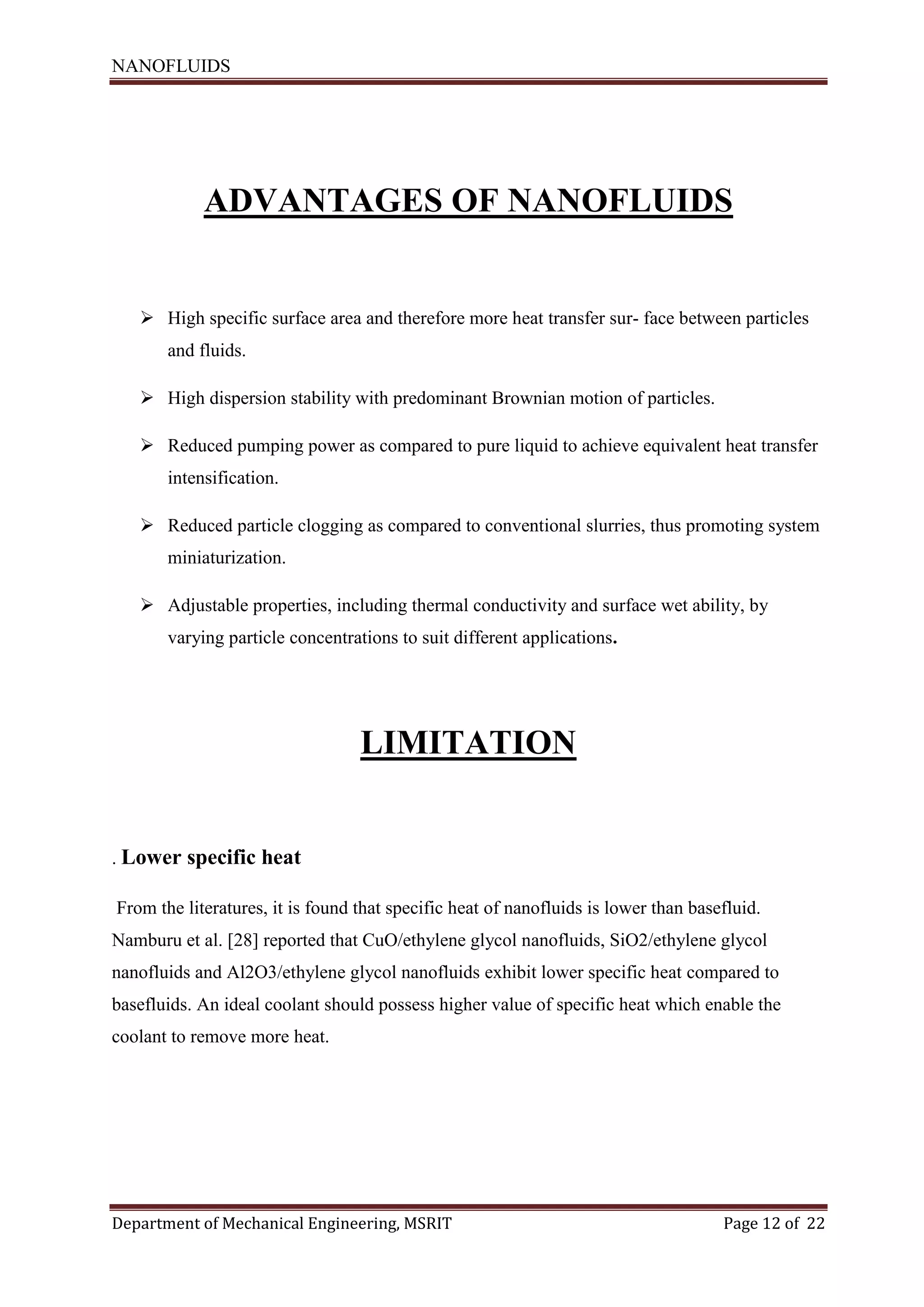 NANOFLUIDS
Department of Mechanical Engineering, MSRIT Page 12 of 22
ADVANTAGES OF NANOFLUIDS
 High specific surface area and therefore more heat transfer sur- face between particles
and fluids.
 High dispersion stability with predominant Brownian motion of particles.
 Reduced pumping power as compared to pure liquid to achieve equivalent heat transfer
intensification.
 Reduced particle clogging as compared to conventional slurries, thus promoting system
miniaturization.
 Adjustable properties, including thermal conductivity and surface wet ability, by
varying particle concentrations to suit different applications.
LIMITATION
. Lower specific heat
From the literatures, it is found that specific heat of nanofluids is lower than basefluid.
Namburu et al. [28] reported that CuO/ethylene glycol nanofluids, SiO2/ethylene glycol
nanofluids and Al2O3/ethylene glycol nanofluids exhibit lower specific heat compared to
basefluids. An ideal coolant should possess higher value of specific heat which enable the
coolant to remove more heat.
 