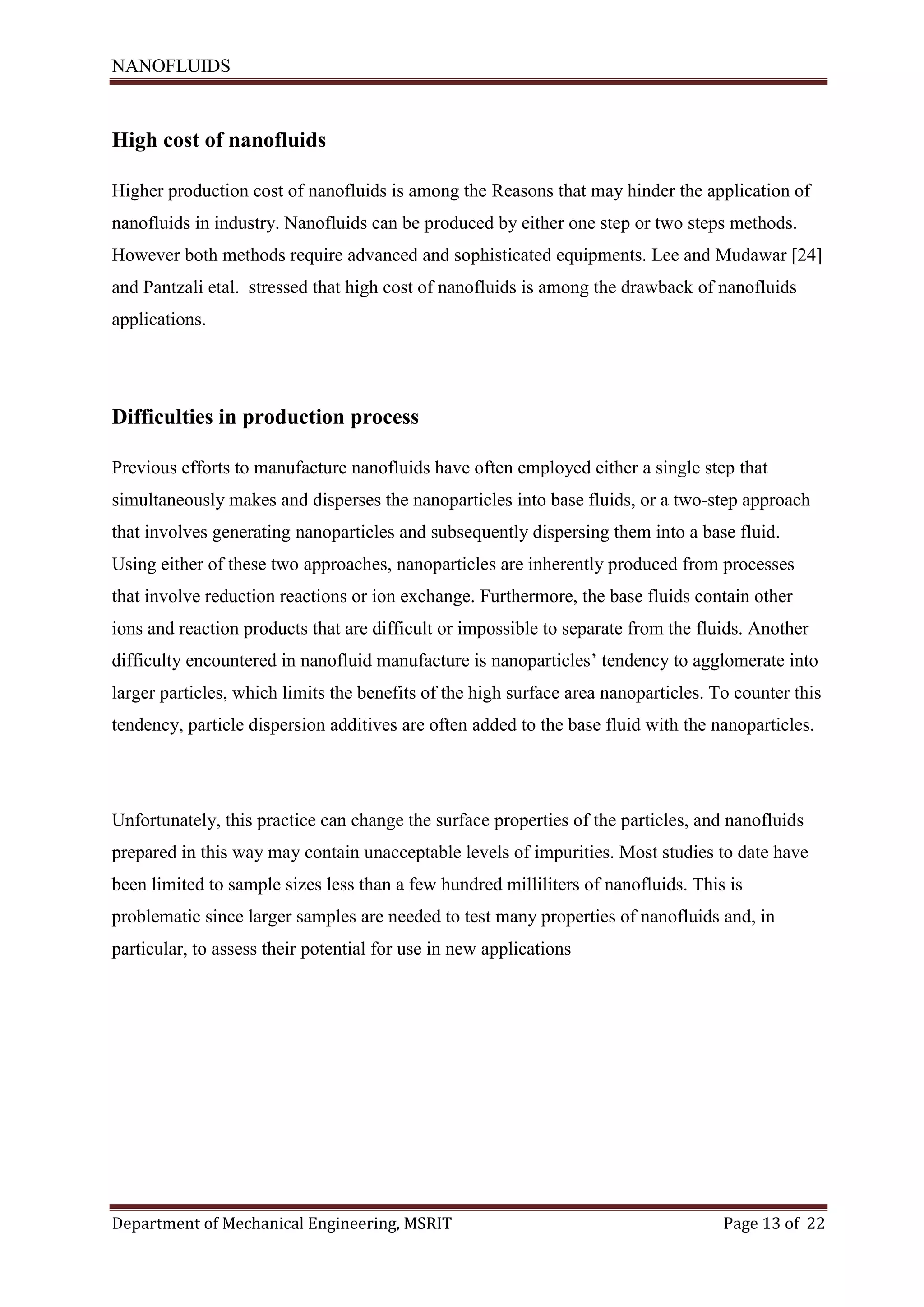 NANOFLUIDS
Department of Mechanical Engineering, MSRIT Page 13 of 22
High cost of nanofluids
Higher production cost of nanofluids is among the Reasons that may hinder the application of
nanofluids in industry. Nanofluids can be produced by either one step or two steps methods.
However both methods require advanced and sophisticated equipments. Lee and Mudawar [24]
and Pantzali etal. stressed that high cost of nanofluids is among the drawback of nanofluids
applications.
Difficulties in production process
Previous efforts to manufacture nanofluids have often employed either a single step that
simultaneously makes and disperses the nanoparticles into base fluids, or a two-step approach
that involves generating nanoparticles and subsequently dispersing them into a base fluid.
Using either of these two approaches, nanoparticles are inherently produced from processes
that involve reduction reactions or ion exchange. Furthermore, the base fluids contain other
ions and reaction products that are difficult or impossible to separate from the fluids. Another
difficulty encountered in nanofluid manufacture is nanoparticles’ tendency to agglomerate into
larger particles, which limits the benefits of the high surface area nanoparticles. To counter this
tendency, particle dispersion additives are often added to the base fluid with the nanoparticles.
Unfortunately, this practice can change the surface properties of the particles, and nanofluids
prepared in this way may contain unacceptable levels of impurities. Most studies to date have
been limited to sample sizes less than a few hundred milliliters of nanofluids. This is
problematic since larger samples are needed to test many properties of nanofluids and, in
particular, to assess their potential for use in new applications
 