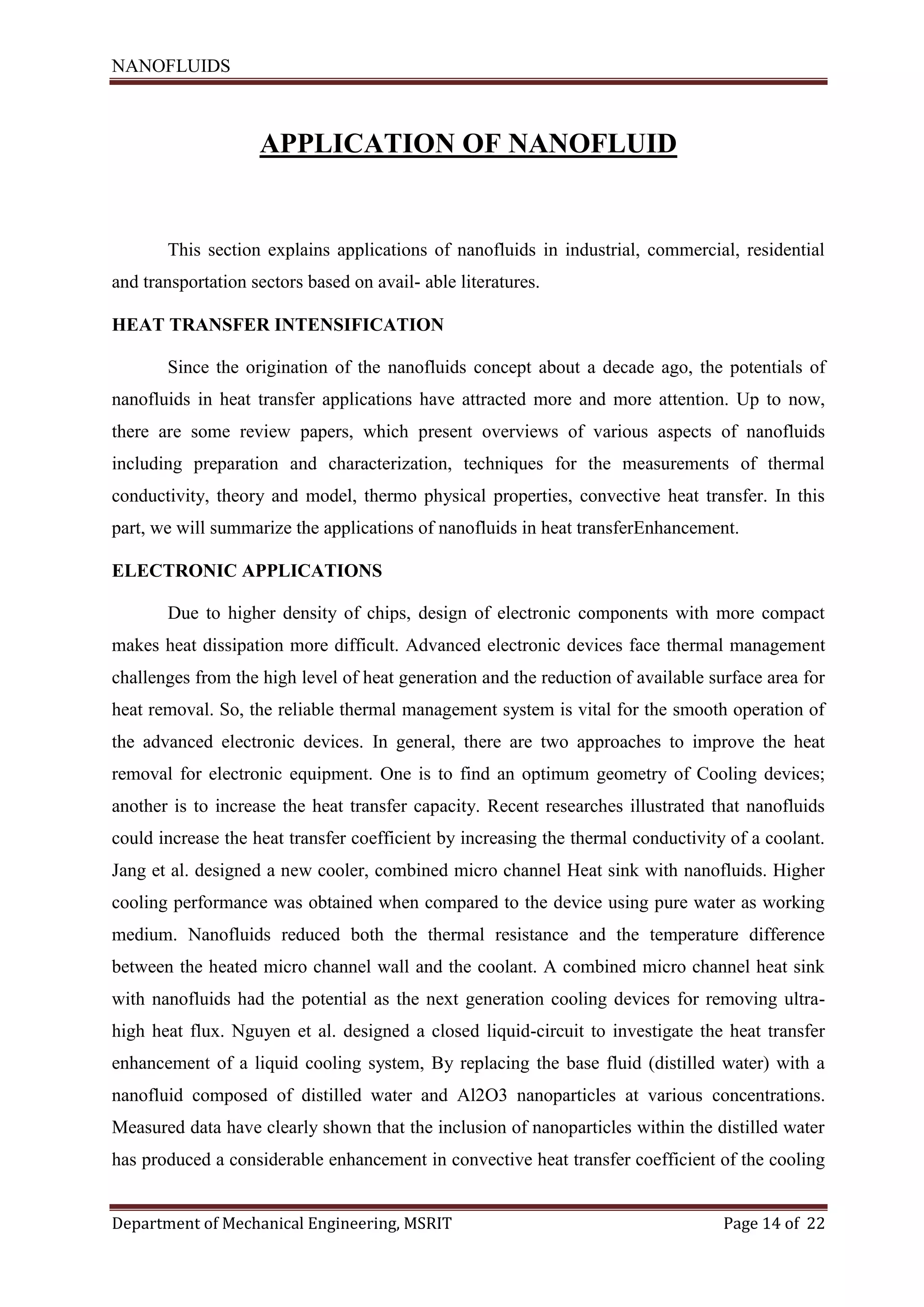 NANOFLUIDS
Department of Mechanical Engineering, MSRIT Page 14 of 22
APPLICATION OF NANOFLUID
This section explains applications of nanofluids in industrial, commercial, residential
and transportation sectors based on avail- able literatures.
HEAT TRANSFER INTENSIFICATION
Since the origination of the nanofluids concept about a decade ago, the potentials of
nanofluids in heat transfer applications have attracted more and more attention. Up to now,
there are some review papers, which present overviews of various aspects of nanofluids
including preparation and characterization, techniques for the measurements of thermal
conductivity, theory and model, thermo physical properties, convective heat transfer. In this
part, we will summarize the applications of nanofluids in heat transferEnhancement.
ELECTRONIC APPLICATIONS
Due to higher density of chips, design of electronic components with more compact
makes heat dissipation more difficult. Advanced electronic devices face thermal management
challenges from the high level of heat generation and the reduction of available surface area for
heat removal. So, the reliable thermal management system is vital for the smooth operation of
the advanced electronic devices. In general, there are two approaches to improve the heat
removal for electronic equipment. One is to find an optimum geometry of Cooling devices;
another is to increase the heat transfer capacity. Recent researches illustrated that nanofluids
could increase the heat transfer coefficient by increasing the thermal conductivity of a coolant.
Jang et al. designed a new cooler, combined micro channel Heat sink with nanofluids. Higher
cooling performance was obtained when compared to the device using pure water as working
medium. Nanofluids reduced both the thermal resistance and the temperature difference
between the heated micro channel wall and the coolant. A combined micro channel heat sink
with nanofluids had the potential as the next generation cooling devices for removing ultra-
high heat flux. Nguyen et al. designed a closed liquid-circuit to investigate the heat transfer
enhancement of a liquid cooling system, By replacing the base fluid (distilled water) with a
nanofluid composed of distilled water and Al2O3 nanoparticles at various concentrations.
Measured data have clearly shown that the inclusion of nanoparticles within the distilled water
has produced a considerable enhancement in convective heat transfer coefficient of the cooling
 