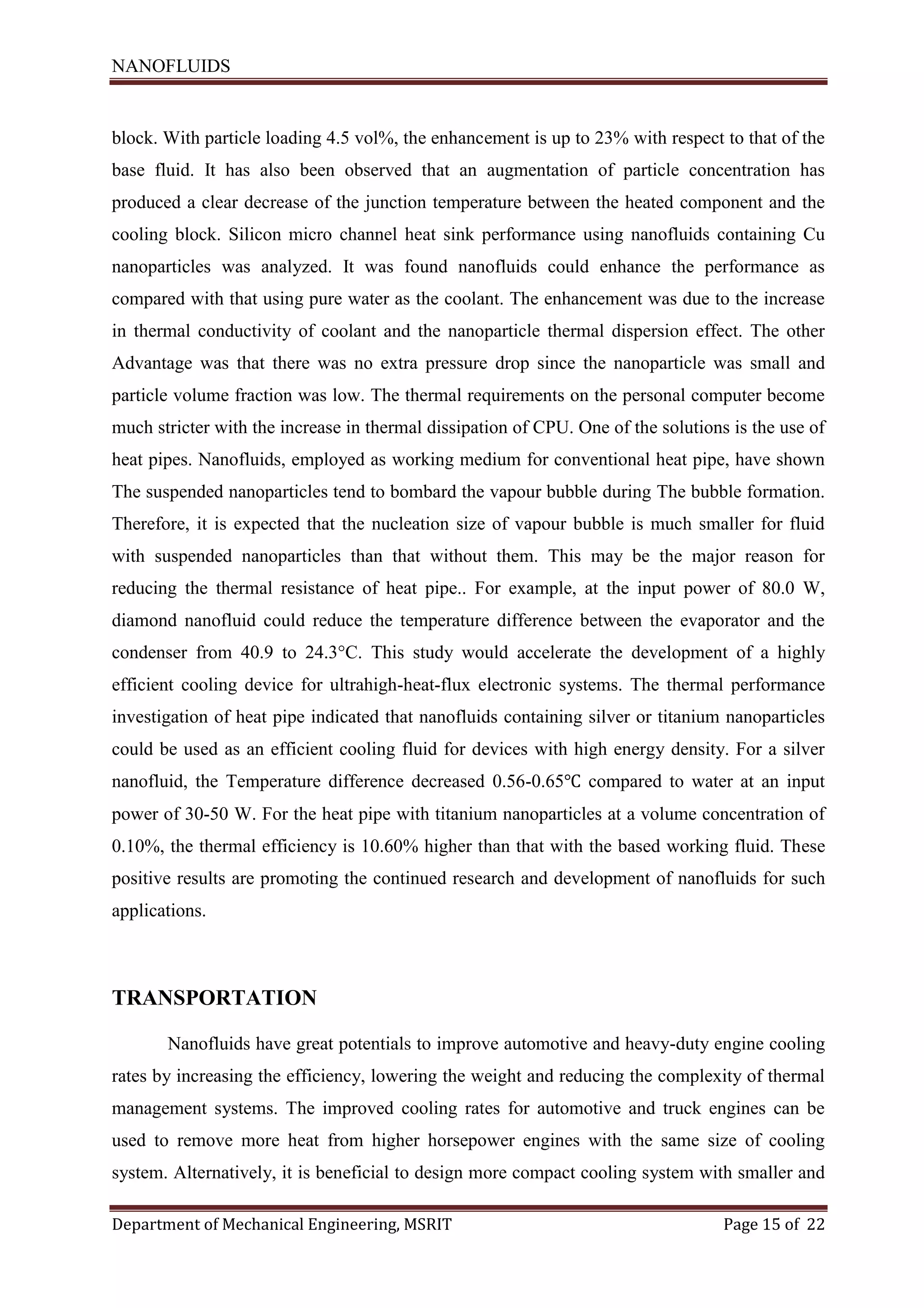 NANOFLUIDS
Department of Mechanical Engineering, MSRIT Page 15 of 22
block. With particle loading 4.5 vol%, the enhancement is up to 23% with respect to that of the
base fluid. It has also been observed that an augmentation of particle concentration has
produced a clear decrease of the junction temperature between the heated component and the
cooling block. Silicon micro channel heat sink performance using nanofluids containing Cu
nanoparticles was analyzed. It was found nanofluids could enhance the performance as
compared with that using pure water as the coolant. The enhancement was due to the increase
in thermal conductivity of coolant and the nanoparticle thermal dispersion effect. The other
Advantage was that there was no extra pressure drop since the nanoparticle was small and
particle volume fraction was low. The thermal requirements on the personal computer become
much stricter with the increase in thermal dissipation of CPU. One of the solutions is the use of
heat pipes. Nanofluids, employed as working medium for conventional heat pipe, have shown
The suspended nanoparticles tend to bombard the vapour bubble during The bubble formation.
Therefore, it is expected that the nucleation size of vapour bubble is much smaller for fluid
with suspended nanoparticles than that without them. This may be the major reason for
reducing the thermal resistance of heat pipe.. For example, at the input power of 80.0 W,
diamond nanofluid could reduce the temperature difference between the evaporator and the
condenser from 40.9 to 24.3°C. This study would accelerate the development of a highly
efficient cooling device for ultrahigh-heat-flux electronic systems. The thermal performance
investigation of heat pipe indicated that nanofluids containing silver or titanium nanoparticles
could be used as an efficient cooling fluid for devices with high energy density. For a silver
nanofluid, the Temperature difference decreased 0.56-0.65℃ compared to water at an input
power of 30-50 W. For the heat pipe with titanium nanoparticles at a volume concentration of
0.10%, the thermal efficiency is 10.60% higher than that with the based working fluid. These
positive results are promoting the continued research and development of nanofluids for such
applications.
TRANSPORTATION
Nanofluids have great potentials to improve automotive and heavy-duty engine cooling
rates by increasing the efficiency, lowering the weight and reducing the complexity of thermal
management systems. The improved cooling rates for automotive and truck engines can be
used to remove more heat from higher horsepower engines with the same size of cooling
system. Alternatively, it is beneficial to design more compact cooling system with smaller and
 