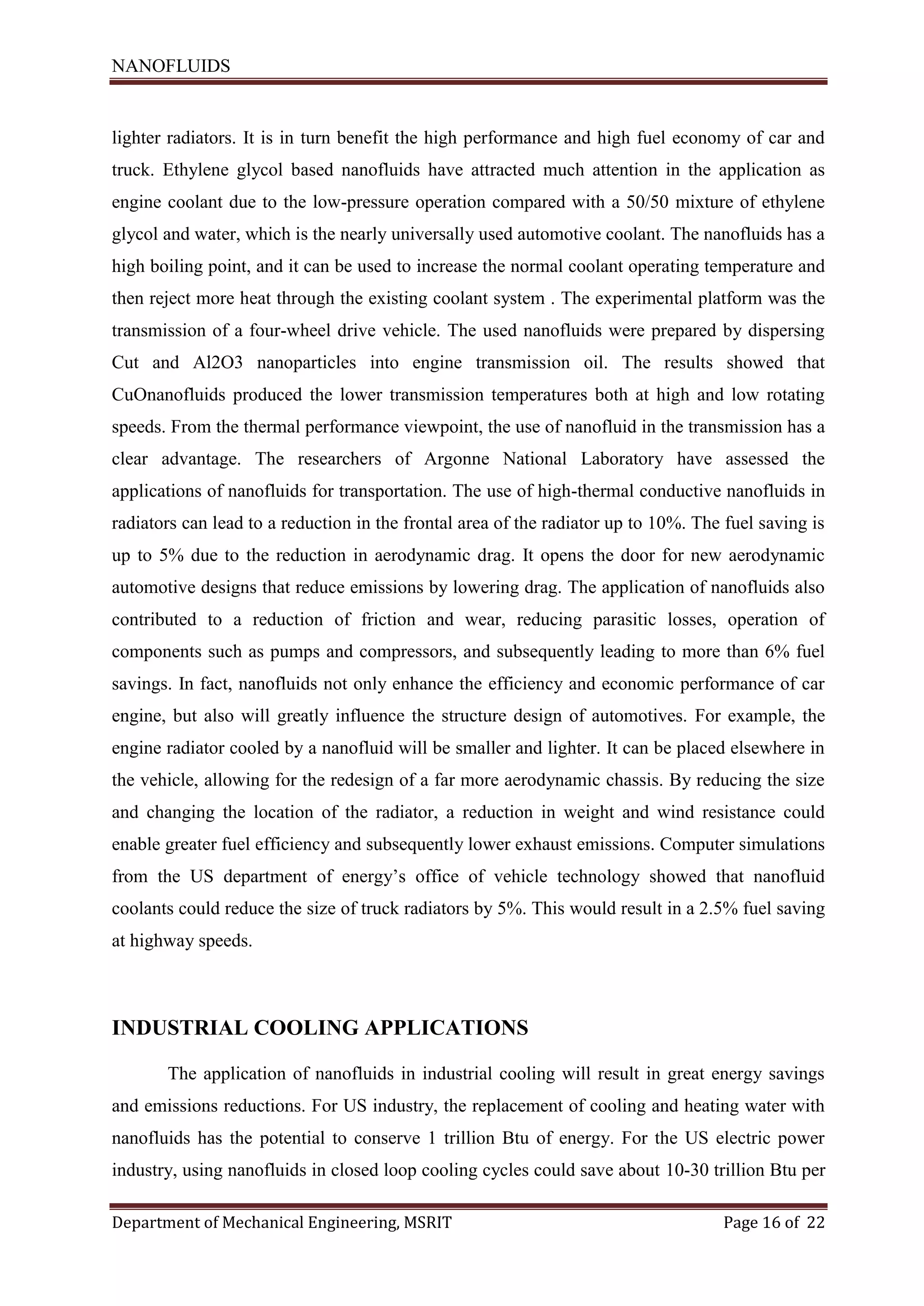 NANOFLUIDS
Department of Mechanical Engineering, MSRIT Page 16 of 22
lighter radiators. It is in turn benefit the high performance and high fuel economy of car and
truck. Ethylene glycol based nanofluids have attracted much attention in the application as
engine coolant due to the low-pressure operation compared with a 50/50 mixture of ethylene
glycol and water, which is the nearly universally used automotive coolant. The nanofluids has a
high boiling point, and it can be used to increase the normal coolant operating temperature and
then reject more heat through the existing coolant system . The experimental platform was the
transmission of a four-wheel drive vehicle. The used nanofluids were prepared by dispersing
Cut and Al2O3 nanoparticles into engine transmission oil. The results showed that
CuOnanofluids produced the lower transmission temperatures both at high and low rotating
speeds. From the thermal performance viewpoint, the use of nanofluid in the transmission has a
clear advantage. The researchers of Argonne National Laboratory have assessed the
applications of nanofluids for transportation. The use of high-thermal conductive nanofluids in
radiators can lead to a reduction in the frontal area of the radiator up to 10%. The fuel saving is
up to 5% due to the reduction in aerodynamic drag. It opens the door for new aerodynamic
automotive designs that reduce emissions by lowering drag. The application of nanofluids also
contributed to a reduction of friction and wear, reducing parasitic losses, operation of
components such as pumps and compressors, and subsequently leading to more than 6% fuel
savings. In fact, nanofluids not only enhance the efficiency and economic performance of car
engine, but also will greatly influence the structure design of automotives. For example, the
engine radiator cooled by a nanofluid will be smaller and lighter. It can be placed elsewhere in
the vehicle, allowing for the redesign of a far more aerodynamic chassis. By reducing the size
and changing the location of the radiator, a reduction in weight and wind resistance could
enable greater fuel efficiency and subsequently lower exhaust emissions. Computer simulations
from the US department of energy’s office of vehicle technology showed that nanofluid
coolants could reduce the size of truck radiators by 5%. This would result in a 2.5% fuel saving
at highway speeds.
INDUSTRIAL COOLING APPLICATIONS
The application of nanofluids in industrial cooling will result in great energy savings
and emissions reductions. For US industry, the replacement of cooling and heating water with
nanofluids has the potential to conserve 1 trillion Btu of energy. For the US electric power
industry, using nanofluids in closed loop cooling cycles could save about 10-30 trillion Btu per
 
