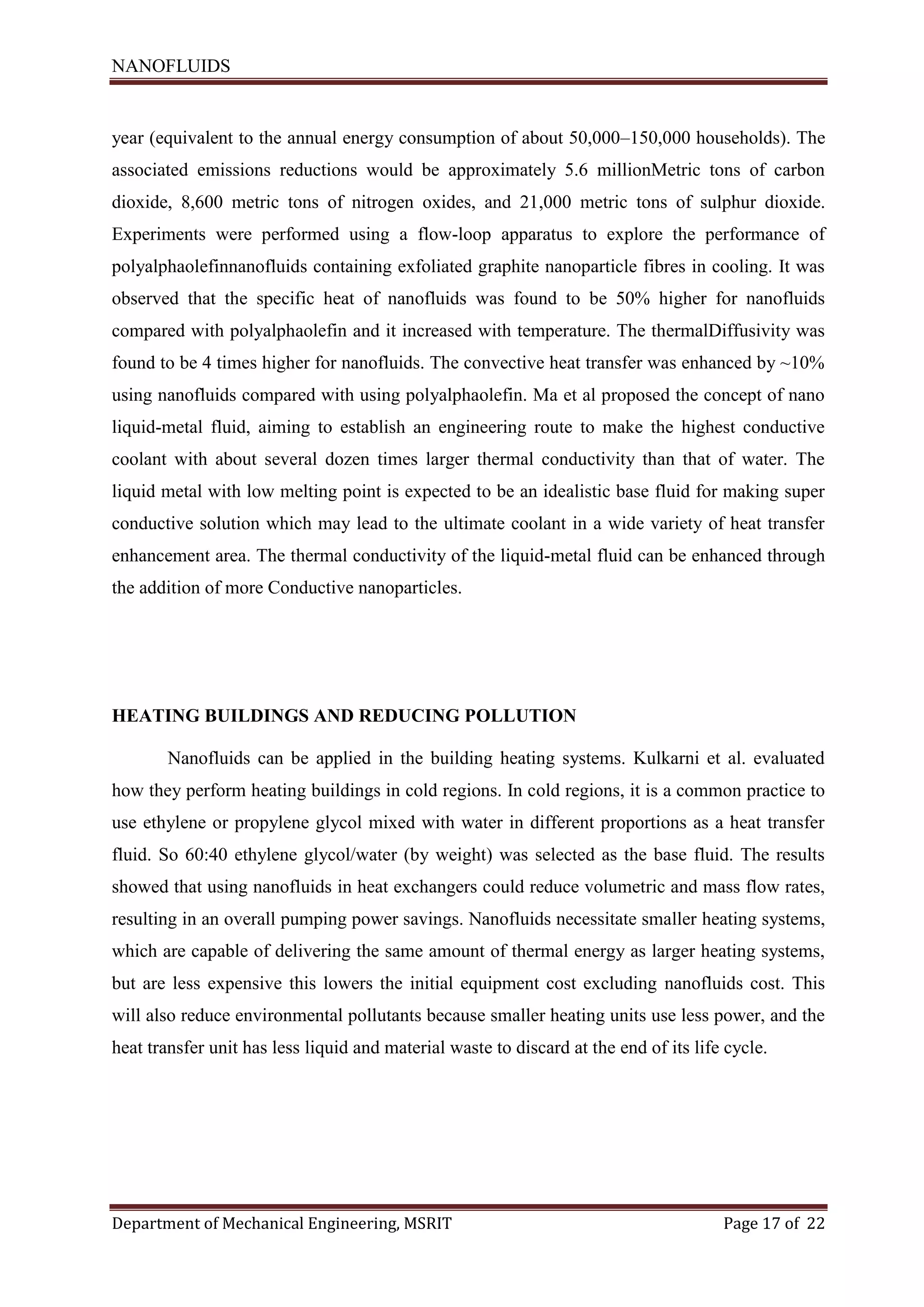NANOFLUIDS
Department of Mechanical Engineering, MSRIT Page 17 of 22
year (equivalent to the annual energy consumption of about 50,000–150,000 households). The
associated emissions reductions would be approximately 5.6 millionMetric tons of carbon
dioxide, 8,600 metric tons of nitrogen oxides, and 21,000 metric tons of sulphur dioxide.
Experiments were performed using a flow-loop apparatus to explore the performance of
polyalphaolefinnanofluids containing exfoliated graphite nanoparticle fibres in cooling. It was
observed that the specific heat of nanofluids was found to be 50% higher for nanofluids
compared with polyalphaolefin and it increased with temperature. The thermalDiffusivity was
found to be 4 times higher for nanofluids. The convective heat transfer was enhanced by ~10%
using nanofluids compared with using polyalphaolefin. Ma et al proposed the concept of nano
liquid-metal fluid, aiming to establish an engineering route to make the highest conductive
coolant with about several dozen times larger thermal conductivity than that of water. The
liquid metal with low melting point is expected to be an idealistic base fluid for making super
conductive solution which may lead to the ultimate coolant in a wide variety of heat transfer
enhancement area. The thermal conductivity of the liquid-metal fluid can be enhanced through
the addition of more Conductive nanoparticles.
HEATING BUILDINGS AND REDUCING POLLUTION
Nanofluids can be applied in the building heating systems. Kulkarni et al. evaluated
how they perform heating buildings in cold regions. In cold regions, it is a common practice to
use ethylene or propylene glycol mixed with water in different proportions as a heat transfer
fluid. So 60:40 ethylene glycol/water (by weight) was selected as the base fluid. The results
showed that using nanofluids in heat exchangers could reduce volumetric and mass flow rates,
resulting in an overall pumping power savings. Nanofluids necessitate smaller heating systems,
which are capable of delivering the same amount of thermal energy as larger heating systems,
but are less expensive this lowers the initial equipment cost excluding nanofluids cost. This
will also reduce environmental pollutants because smaller heating units use less power, and the
heat transfer unit has less liquid and material waste to discard at the end of its life cycle.
 
