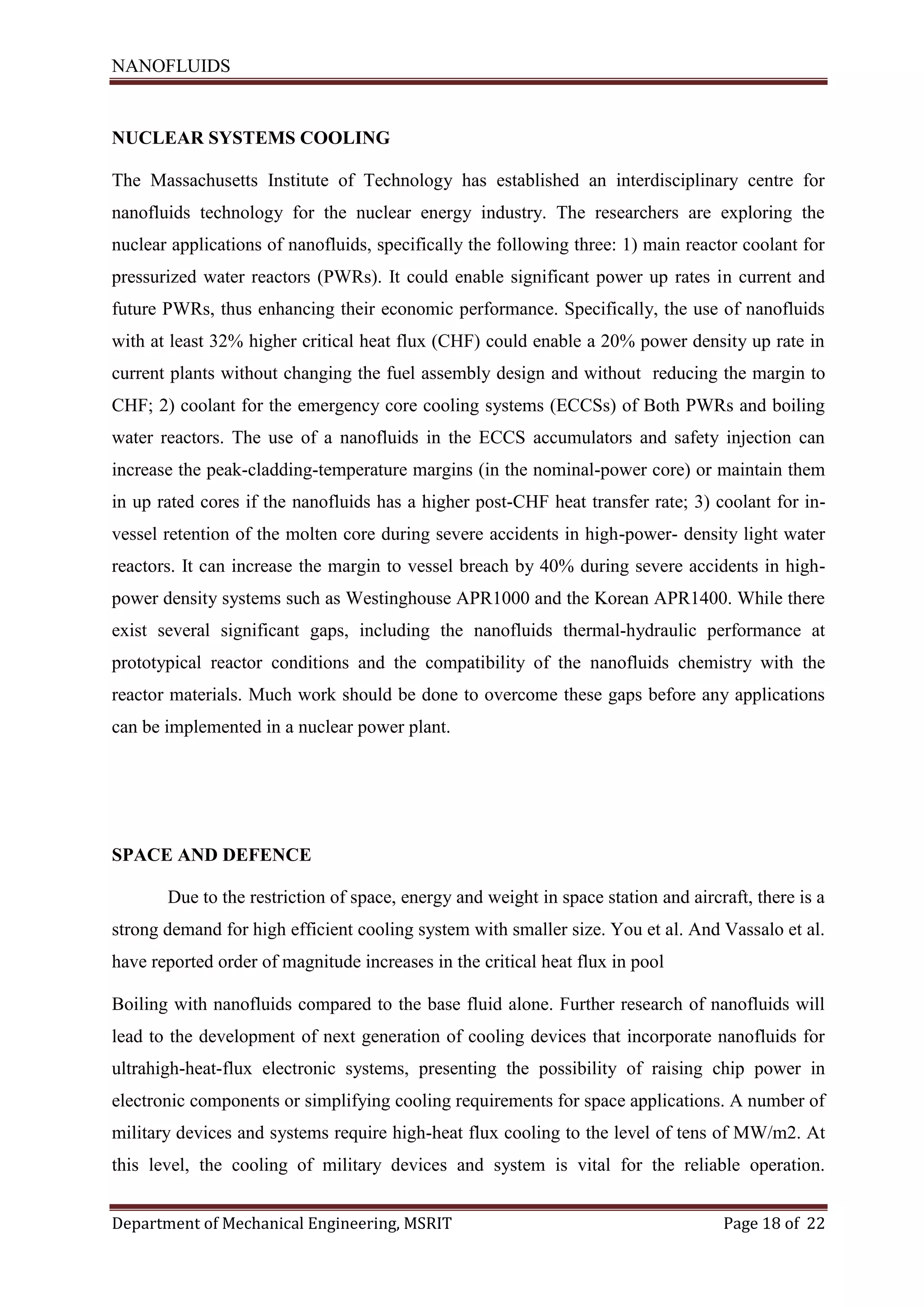 NANOFLUIDS
Department of Mechanical Engineering, MSRIT Page 18 of 22
NUCLEAR SYSTEMS COOLING
The Massachusetts Institute of Technology has established an interdisciplinary centre for
nanofluids technology for the nuclear energy industry. The researchers are exploring the
nuclear applications of nanofluids, specifically the following three: 1) main reactor coolant for
pressurized water reactors (PWRs). It could enable significant power up rates in current and
future PWRs, thus enhancing their economic performance. Specifically, the use of nanofluids
with at least 32% higher critical heat flux (CHF) could enable a 20% power density up rate in
current plants without changing the fuel assembly design and without reducing the margin to
CHF; 2) coolant for the emergency core cooling systems (ECCSs) of Both PWRs and boiling
water reactors. The use of a nanofluids in the ECCS accumulators and safety injection can
increase the peak-cladding-temperature margins (in the nominal-power core) or maintain them
in up rated cores if the nanofluids has a higher post-CHF heat transfer rate; 3) coolant for in-
vessel retention of the molten core during severe accidents in high-power- density light water
reactors. It can increase the margin to vessel breach by 40% during severe accidents in high-
power density systems such as Westinghouse APR1000 and the Korean APR1400. While there
exist several significant gaps, including the nanofluids thermal-hydraulic performance at
prototypical reactor conditions and the compatibility of the nanofluids chemistry with the
reactor materials. Much work should be done to overcome these gaps before any applications
can be implemented in a nuclear power plant.
SPACE AND DEFENCE
Due to the restriction of space, energy and weight in space station and aircraft, there is a
strong demand for high efficient cooling system with smaller size. You et al. And Vassalo et al.
have reported order of magnitude increases in the critical heat flux in pool
Boiling with nanofluids compared to the base fluid alone. Further research of nanofluids will
lead to the development of next generation of cooling devices that incorporate nanofluids for
ultrahigh-heat-flux electronic systems, presenting the possibility of raising chip power in
electronic components or simplifying cooling requirements for space applications. A number of
military devices and systems require high-heat flux cooling to the level of tens of MW/m2. At
this level, the cooling of military devices and system is vital for the reliable operation.
 