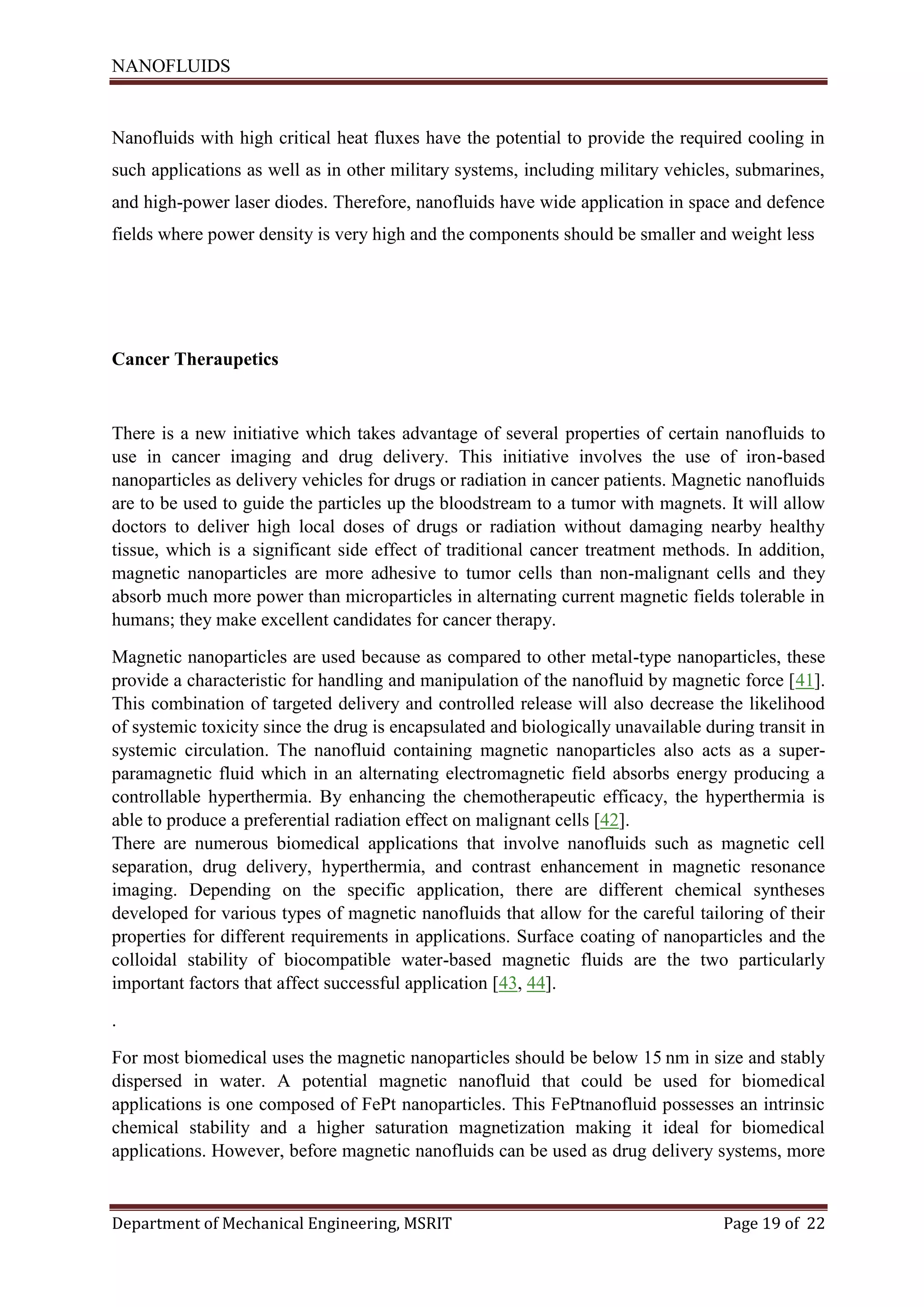 NANOFLUIDS
Department of Mechanical Engineering, MSRIT Page 19 of 22
Nanofluids with high critical heat fluxes have the potential to provide the required cooling in
such applications as well as in other military systems, including military vehicles, submarines,
and high-power laser diodes. Therefore, nanofluids have wide application in space and defence
fields where power density is very high and the components should be smaller and weight less
Cancer Theraupetics
There is a new initiative which takes advantage of several properties of certain nanofluids to
use in cancer imaging and drug delivery. This initiative involves the use of iron-based
nanoparticles as delivery vehicles for drugs or radiation in cancer patients. Magnetic nanofluids
are to be used to guide the particles up the bloodstream to a tumor with magnets. It will allow
doctors to deliver high local doses of drugs or radiation without damaging nearby healthy
tissue, which is a significant side effect of traditional cancer treatment methods. In addition,
magnetic nanoparticles are more adhesive to tumor cells than non-malignant cells and they
absorb much more power than microparticles in alternating current magnetic fields tolerable in
humans; they make excellent candidates for cancer therapy.
Magnetic nanoparticles are used because as compared to other metal-type nanoparticles, these
provide a characteristic for handling and manipulation of the nanofluid by magnetic force [41].
This combination of targeted delivery and controlled release will also decrease the likelihood
of systemic toxicity since the drug is encapsulated and biologically unavailable during transit in
systemic circulation. The nanofluid containing magnetic nanoparticles also acts as a super-
paramagnetic fluid which in an alternating electromagnetic field absorbs energy producing a
controllable hyperthermia. By enhancing the chemotherapeutic efficacy, the hyperthermia is
able to produce a preferential radiation effect on malignant cells [42].
There are numerous biomedical applications that involve nanofluids such as magnetic cell
separation, drug delivery, hyperthermia, and contrast enhancement in magnetic resonance
imaging. Depending on the specific application, there are different chemical syntheses
developed for various types of magnetic nanofluids that allow for the careful tailoring of their
properties for different requirements in applications. Surface coating of nanoparticles and the
colloidal stability of biocompatible water-based magnetic fluids are the two particularly
important factors that affect successful application [43, 44].
.
For most biomedical uses the magnetic nanoparticles should be below 15 nm in size and stably
dispersed in water. A potential magnetic nanofluid that could be used for biomedical
applications is one composed of FePt nanoparticles. This FePtnanofluid possesses an intrinsic
chemical stability and a higher saturation magnetization making it ideal for biomedical
applications. However, before magnetic nanofluids can be used as drug delivery systems, more
 