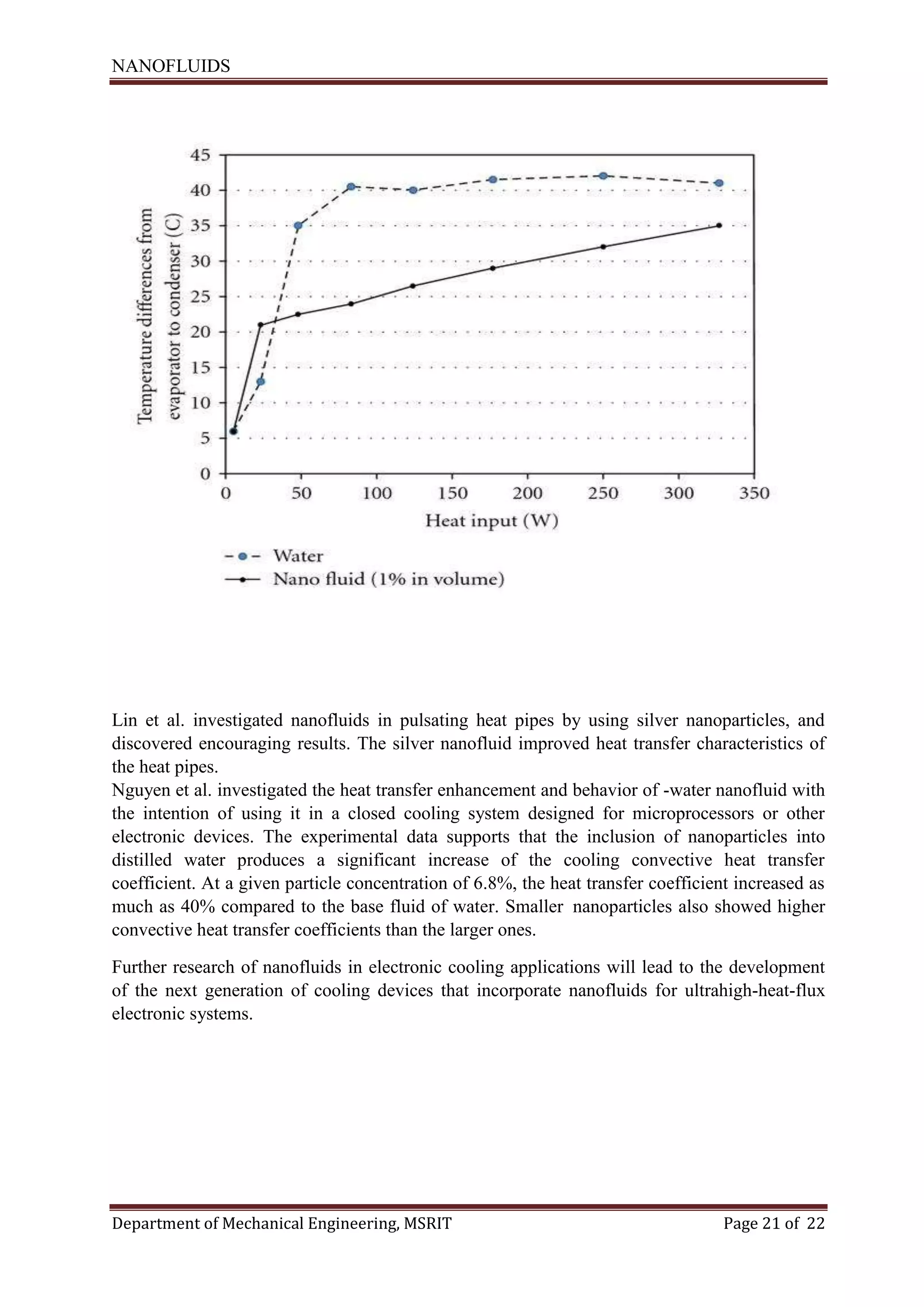 NANOFLUIDS
Department of Mechanical Engineering, MSRIT Page 21 of 22
Lin et al. investigated nanofluids in pulsating heat pipes by using silver nanoparticles, and
discovered encouraging results. The silver nanofluid improved heat transfer characteristics of
the heat pipes.
Nguyen et al. investigated the heat transfer enhancement and behavior of -water nanofluid with
the intention of using it in a closed cooling system designed for microprocessors or other
electronic devices. The experimental data supports that the inclusion of nanoparticles into
distilled water produces a significant increase of the cooling convective heat transfer
coefficient. At a given particle concentration of 6.8%, the heat transfer coefficient increased as
much as 40% compared to the base fluid of water. Smaller nanoparticles also showed higher
convective heat transfer coefficients than the larger ones.
Further research of nanofluids in electronic cooling applications will lead to the development
of the next generation of cooling devices that incorporate nanofluids for ultrahigh-heat-flux
electronic systems.
 