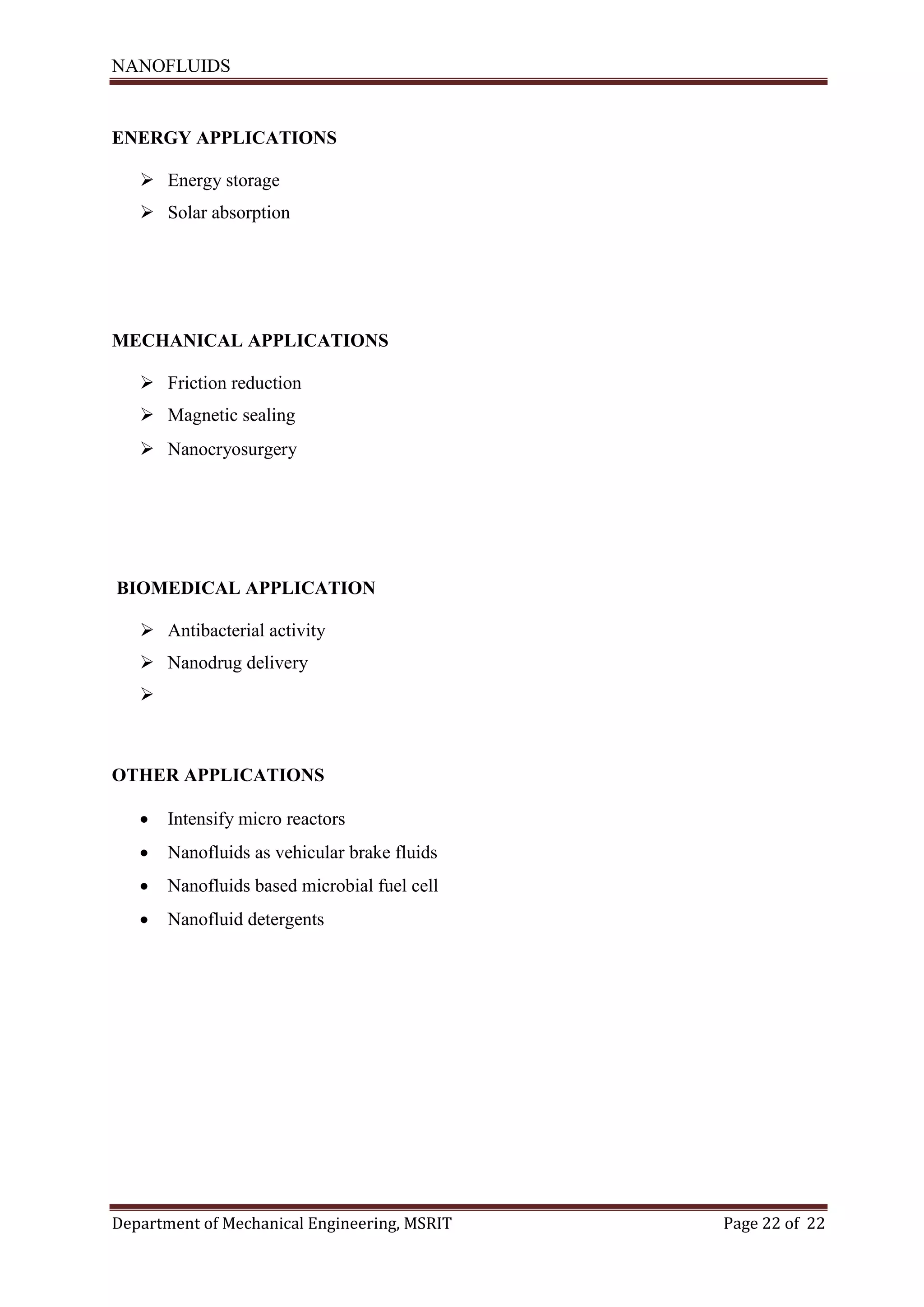NANOFLUIDS
Department of Mechanical Engineering, MSRIT Page 22 of 22
ENERGY APPLICATIONS
 Energy storage
 Solar absorption
MECHANICAL APPLICATIONS
 Friction reduction
 Magnetic sealing
 Nanocryosurgery
BIOMEDICAL APPLICATION
 Antibacterial activity
 Nanodrug delivery

OTHER APPLICATIONS
 Intensify micro reactors
 Nanofluids as vehicular brake fluids
 Nanofluids based microbial fuel cell
 Nanofluid detergents
 