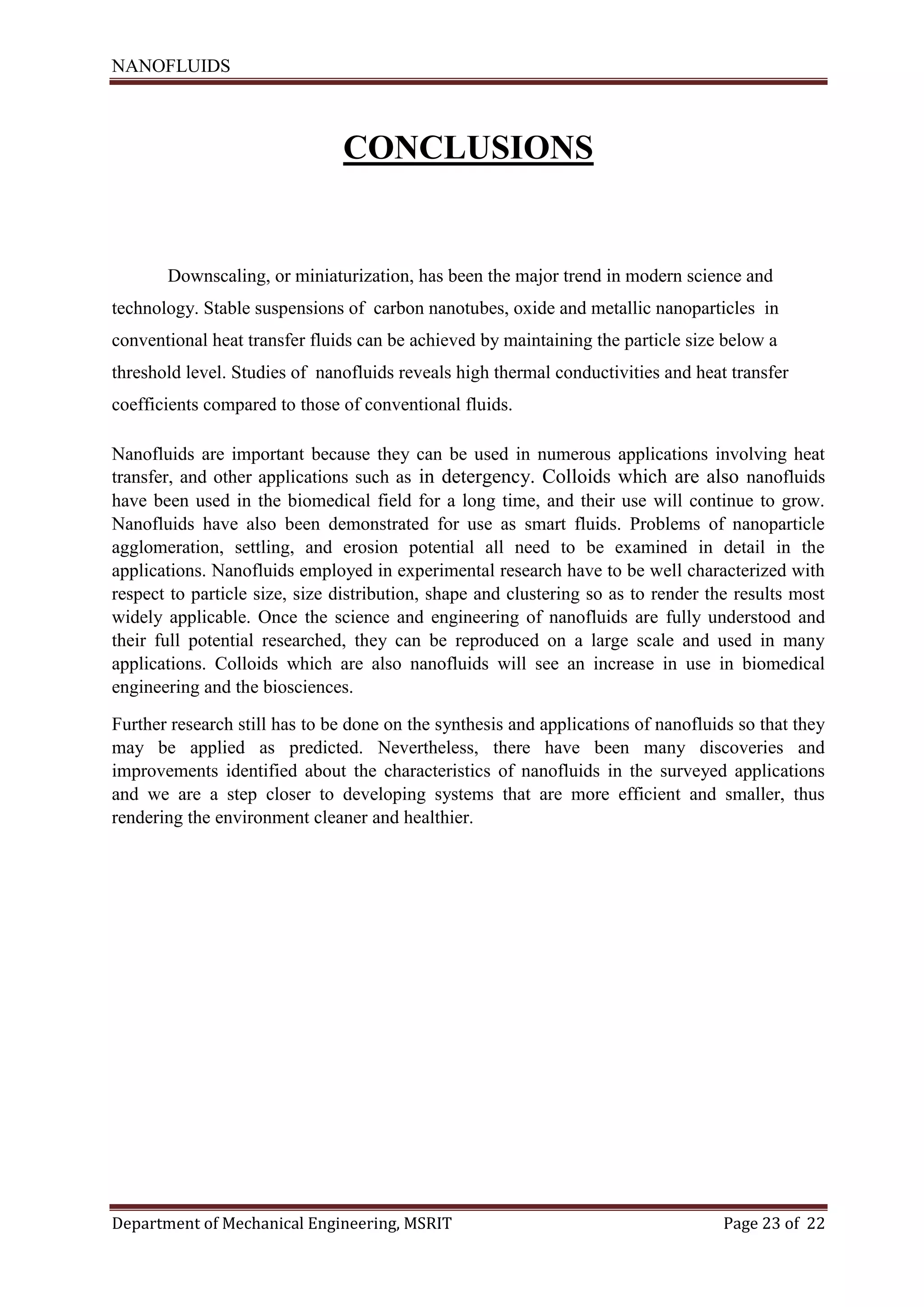 NANOFLUIDS
Department of Mechanical Engineering, MSRIT Page 23 of 22
CONCLUSIONS
Downscaling, or miniaturization, has been the major trend in modern science and
technology. Stable suspensions of carbon nanotubes, oxide and metallic nanoparticles in
conventional heat transfer fluids can be achieved by maintaining the particle size below a
threshold level. Studies of nanofluids reveals high thermal conductivities and heat transfer
coefficients compared to those of conventional fluids.
Nanofluids are important because they can be used in numerous applications involving heat
transfer, and other applications such as in detergency. Colloids which are also nanofluids
have been used in the biomedical field for a long time, and their use will continue to grow.
Nanofluids have also been demonstrated for use as smart fluids. Problems of nanoparticle
agglomeration, settling, and erosion potential all need to be examined in detail in the
applications. Nanofluids employed in experimental research have to be well characterized with
respect to particle size, size distribution, shape and clustering so as to render the results most
widely applicable. Once the science and engineering of nanofluids are fully understood and
their full potential researched, they can be reproduced on a large scale and used in many
applications. Colloids which are also nanofluids will see an increase in use in biomedical
engineering and the biosciences.
Further research still has to be done on the synthesis and applications of nanofluids so that they
may be applied as predicted. Nevertheless, there have been many discoveries and
improvements identified about the characteristics of nanofluids in the surveyed applications
and we are a step closer to developing systems that are more efficient and smaller, thus
rendering the environment cleaner and healthier.
 