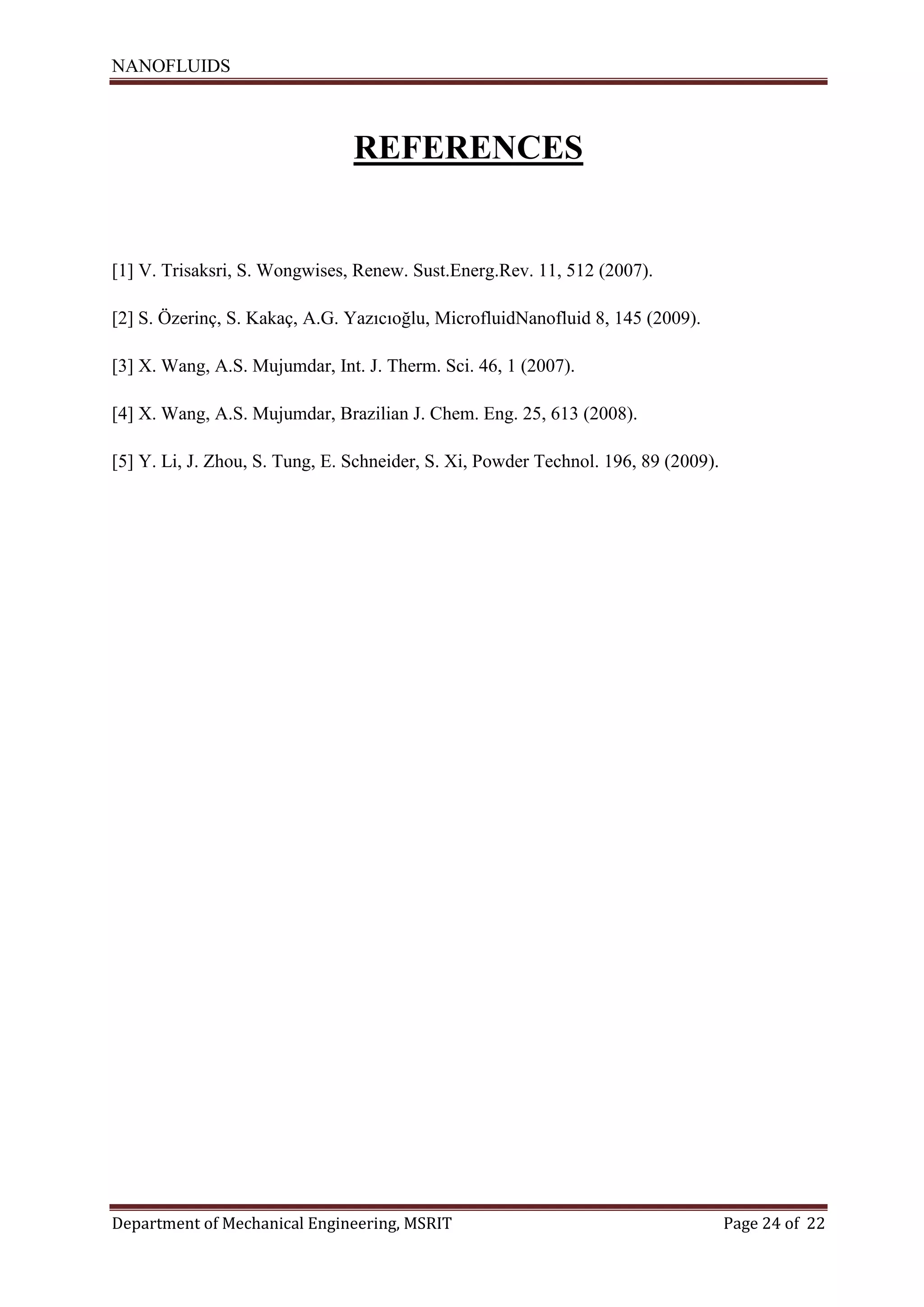 NANOFLUIDS
Department of Mechanical Engineering, MSRIT Page 24 of 22
REFERENCES
[1] V. Trisaksri, S. Wongwises, Renew. Sust.Energ.Rev. 11, 512 (2007).
[2] S. Özerinç, S. Kakaç, A.G. Yazıcıoğlu, MicrofluidNanofluid 8, 145 (2009).
[3] X. Wang, A.S. Mujumdar, Int. J. Therm. Sci. 46, 1 (2007).
[4] X. Wang, A.S. Mujumdar, Brazilian J. Chem. Eng. 25, 613 (2008).
[5] Y. Li, J. Zhou, S. Tung, E. Schneider, S. Xi, Powder Technol. 196, 89 (2009).
 