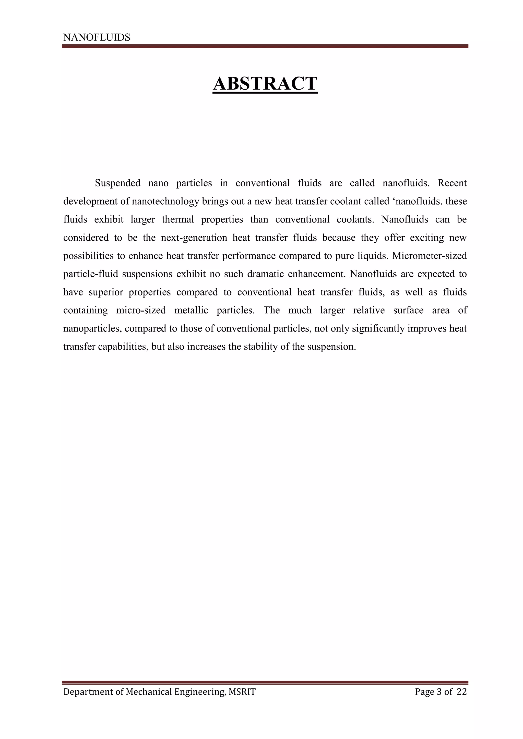 NANOFLUIDS
Department of Mechanical Engineering, MSRIT Page 3 of 22
ABSTRACT
Suspended nano particles in conventional fluids are called nanofluids. Recent
development of nanotechnology brings out a new heat transfer coolant called ‘nanofluids. these
fluids exhibit larger thermal properties than conventional coolants. Nanofluids can be
considered to be the next-generation heat transfer fluids because they offer exciting new
possibilities to enhance heat transfer performance compared to pure liquids. Micrometer-sized
particle-fluid suspensions exhibit no such dramatic enhancement. Nanofluids are expected to
have superior properties compared to conventional heat transfer fluids, as well as fluids
containing micro-sized metallic particles. The much larger relative surface area of
nanoparticles, compared to those of conventional particles, not only significantly improves heat
transfer capabilities, but also increases the stability of the suspension.
 