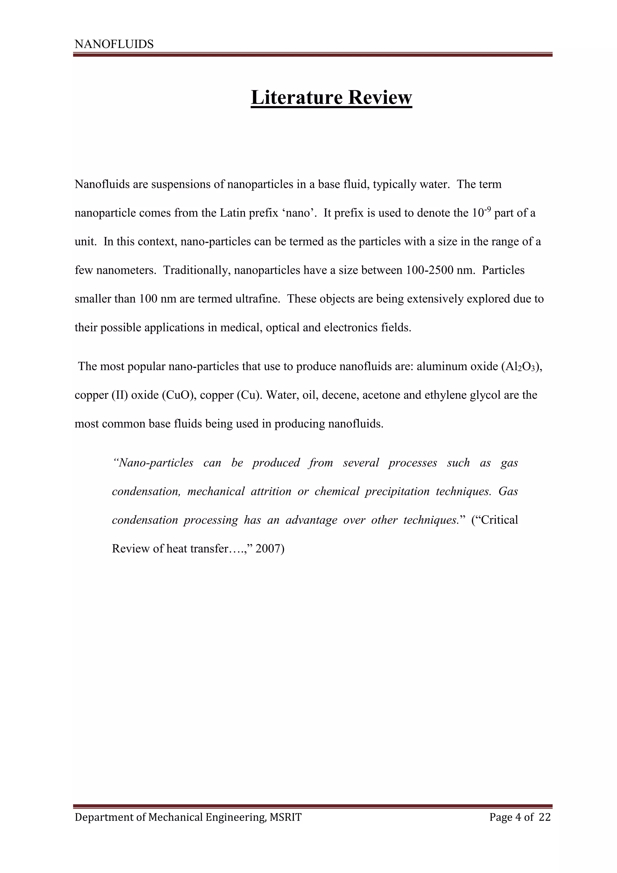 NANOFLUIDS
Department of Mechanical Engineering, MSRIT Page 4 of 22
Literature Review
Nanofluids are suspensions of nanoparticles in a base fluid, typically water. The term
nanoparticle comes from the Latin prefix ‘nano’. It prefix is used to denote the 10-9
part of a
unit. In this context, nano-particles can be termed as the particles with a size in the range of a
few nanometers. Traditionally, nanoparticles have a size between 100-2500 nm. Particles
smaller than 100 nm are termed ultrafine. These objects are being extensively explored due to
their possible applications in medical, optical and electronics fields.
The most popular nano-particles that use to produce nanofluids are: aluminum oxide (Al2O3),
copper (II) oxide (CuO), copper (Cu). Water, oil, decene, acetone and ethylene glycol are the
most common base fluids being used in producing nanofluids.
“Nano-particles can be produced from several processes such as gas
condensation, mechanical attrition or chemical precipitation techniques. Gas
condensation processing has an advantage over other techniques.” (“Critical
Review of heat transfer….,” 2007)
 