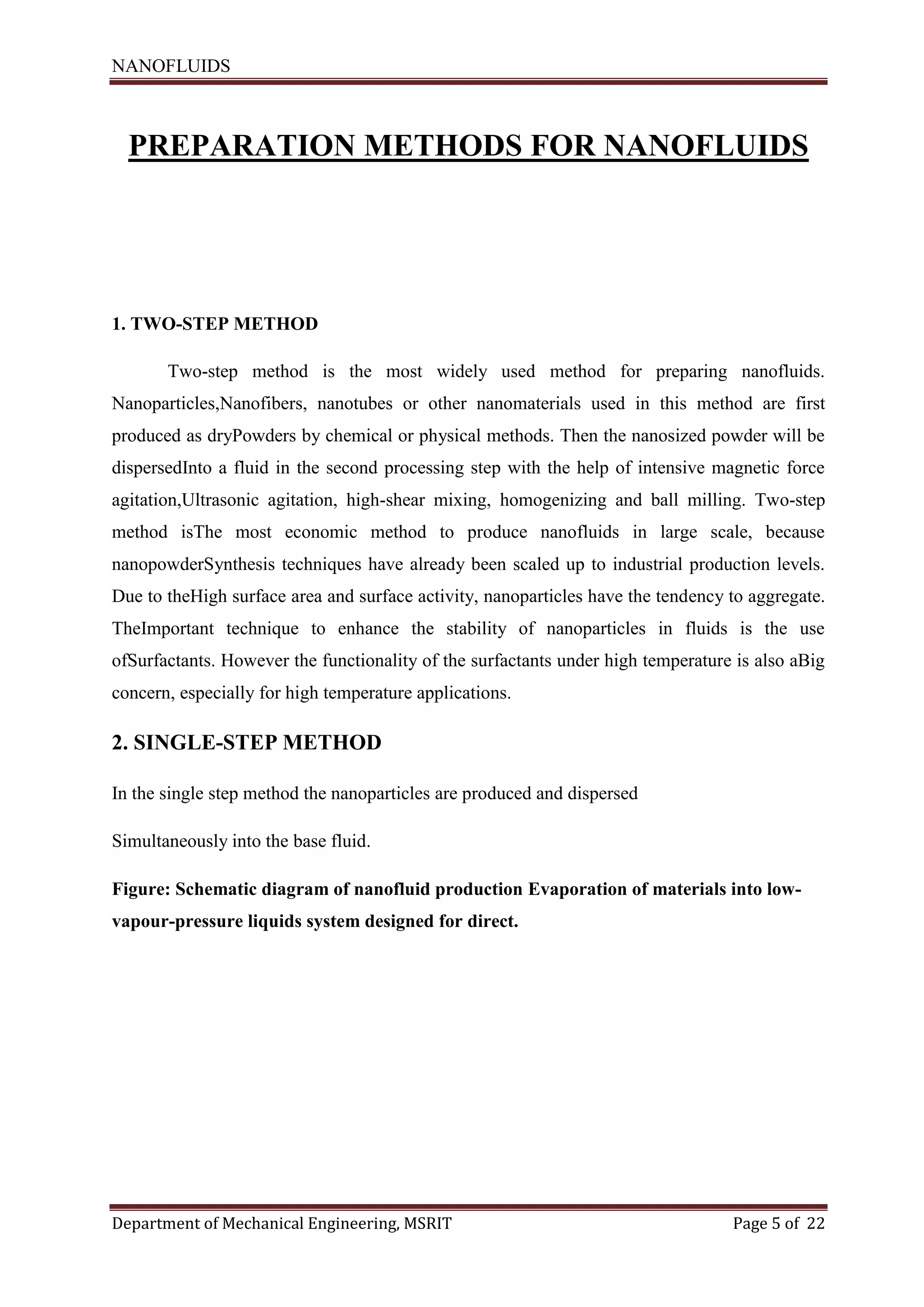 NANOFLUIDS
Department of Mechanical Engineering, MSRIT Page 5 of 22
PREPARATION METHODS FOR NANOFLUIDS
1. TWO-STEP METHOD
Two-step method is the most widely used method for preparing nanofluids.
Nanoparticles,Nanofibers, nanotubes or other nanomaterials used in this method are first
produced as dryPowders by chemical or physical methods. Then the nanosized powder will be
dispersedInto a fluid in the second processing step with the help of intensive magnetic force
agitation,Ultrasonic agitation, high-shear mixing, homogenizing and ball milling. Two-step
method isThe most economic method to produce nanofluids in large scale, because
nanopowderSynthesis techniques have already been scaled up to industrial production levels.
Due to theHigh surface area and surface activity, nanoparticles have the tendency to aggregate.
TheImportant technique to enhance the stability of nanoparticles in fluids is the use
ofSurfactants. However the functionality of the surfactants under high temperature is also aBig
concern, especially for high temperature applications.
2. SINGLE-STEP METHOD
In the single step method the nanoparticles are produced and dispersed
Simultaneously into the base fluid.
Figure: Schematic diagram of nanofluid production Evaporation of materials into low-
vapour-pressure liquids system designed for direct.
 