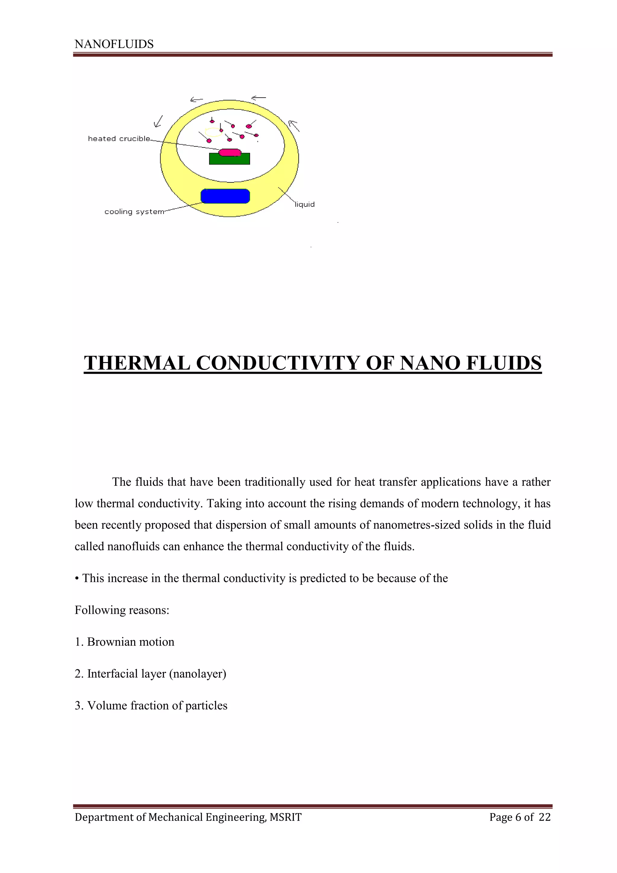 NANOFLUIDS
Department of Mechanical Engineering, MSRIT Page 6 of 22
THERMAL CONDUCTIVITY OF NANO FLUIDS
The fluids that have been traditionally used for heat transfer applications have a rather
low thermal conductivity. Taking into account the rising demands of modern technology, it has
been recently proposed that dispersion of small amounts of nanometres-sized solids in the fluid
called nanofluids can enhance the thermal conductivity of the fluids.
• This increase in the thermal conductivity is predicted to be because of the
Following reasons:
1. Brownian motion
2. Interfacial layer (nanolayer)
3. Volume fraction of particles
 