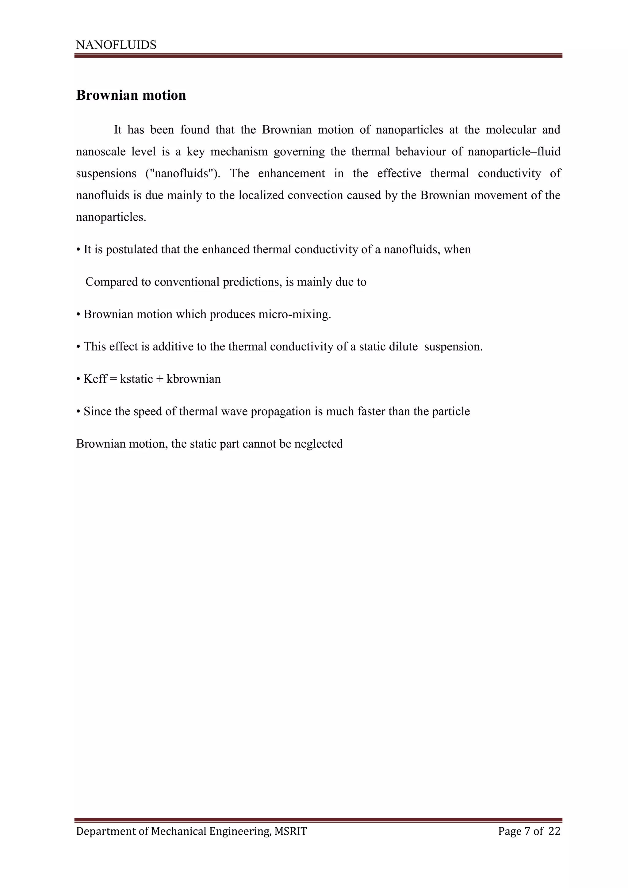 NANOFLUIDS
Department of Mechanical Engineering, MSRIT Page 7 of 22
Brownian motion
It has been found that the Brownian motion of nanoparticles at the molecular and
nanoscale level is a key mechanism governing the thermal behaviour of nanoparticle–fluid
suspensions ("nanofluids"). The enhancement in the effective thermal conductivity of
nanofluids is due mainly to the localized convection caused by the Brownian movement of the
nanoparticles.
• It is postulated that the enhanced thermal conductivity of a nanofluids, when
Compared to conventional predictions, is mainly due to
• Brownian motion which produces micro-mixing.
• This effect is additive to the thermal conductivity of a static dilute suspension.
• Keff = kstatic + kbrownian
• Since the speed of thermal wave propagation is much faster than the particle
Brownian motion, the static part cannot be neglected
 